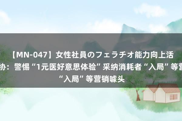 【MN-047】女性社員のフェラチオ能力向上活動 中消协：警惕“1元医好意思体验”采纳消耗者“入局”等营销噱头