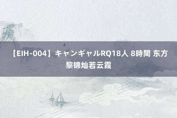 【EIH-004】キャンギャルRQ18人 8時間 东方黎锦灿若云霞