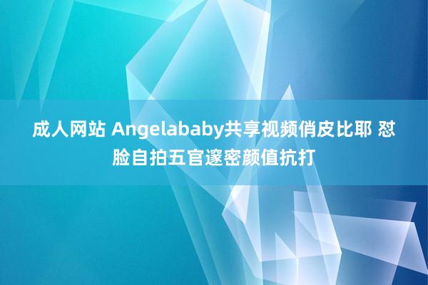 成人网站 Angelababy共享视频俏皮比耶 怼脸自拍五官邃密颜值抗打