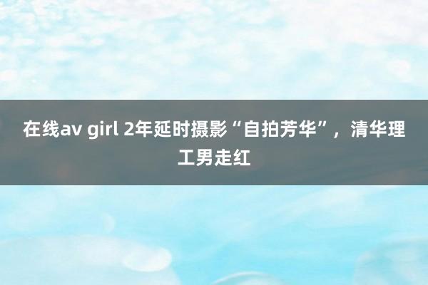 在线av girl 2年延时摄影“自拍芳华”，清华理工男走红