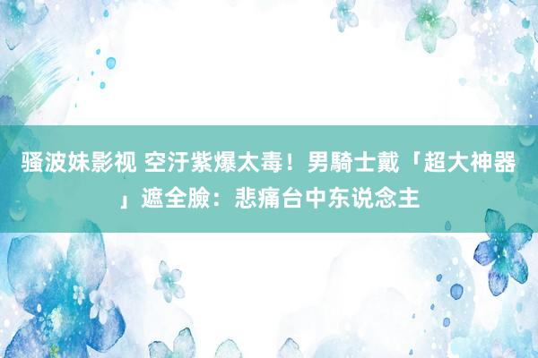 骚波妹影视 空汙紫爆太毒！　男騎士戴「超大神器」遮全臉：悲痛台中东说念主